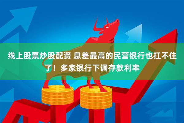 线上股票炒股配资 息差最高的民营银行也扛不住了！多家银行下调存款利率