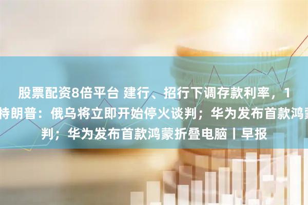 股票配资8倍平台 建行、招行下调存款利率，1年定期下破1%；特朗普：俄乌将立即开始停火谈判；华为发布首款鸿蒙折叠电脑丨早报