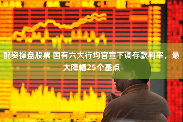 配资操盘股票 国有六大行均官宣下调存款利率，最大降幅25个基点
