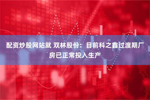 配资炒股网站就 双林股份：目前科之鑫过渡期厂房已正常投入生产