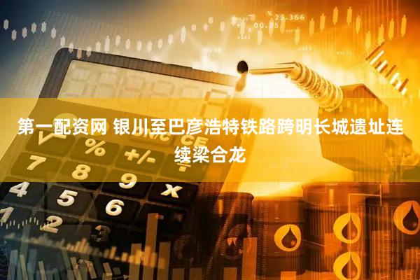 第一配资网 银川至巴彦浩特铁路跨明长城遗址连续梁合龙