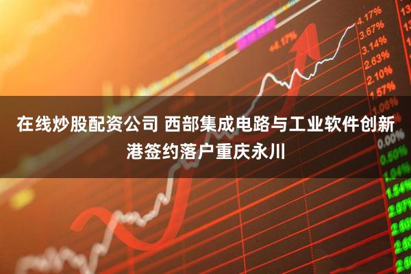 在线炒股配资公司 西部集成电路与工业软件创新港签约落户重庆永川