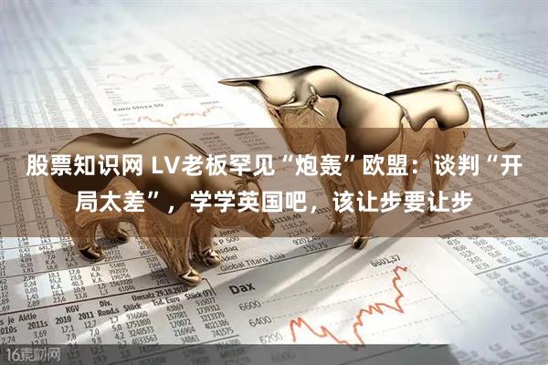 股票知识网 LV老板罕见“炮轰”欧盟：谈判“开局太差”，学学英国吧，该让步要让步