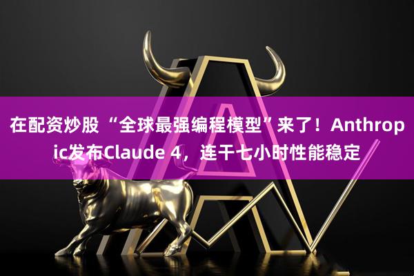 在配资炒股 “全球最强编程模型”来了！Anthropic发布Claude 4，连干七小时性能稳定