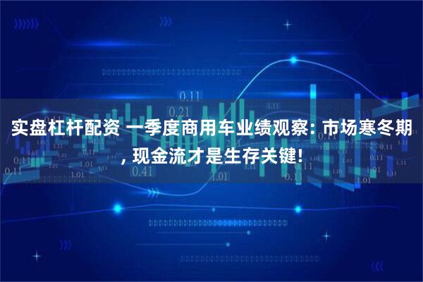 实盘杠杆配资 一季度商用车业绩观察: 市场寒冬期, 现金流才是生存关键!