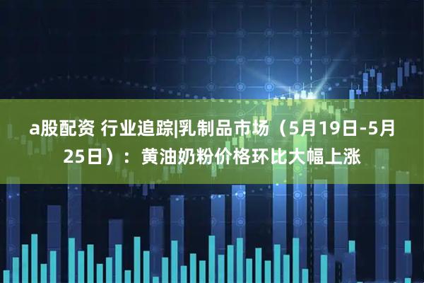 a股配资 行业追踪|乳制品市场（5月19日-5月25日）：黄油奶粉价格环比大幅上涨