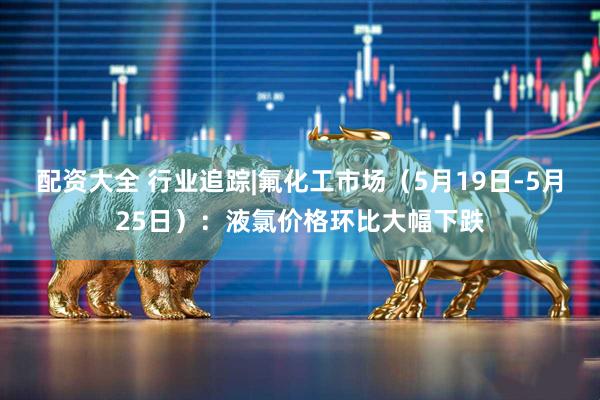配资大全 行业追踪|氟化工市场（5月19日-5月25日）：液氯价格环比大幅下跌