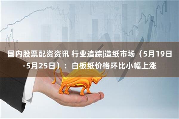 国内股票配资资讯 行业追踪|造纸市场（5月19日-5月25日）：白板纸价格环比小幅上涨
