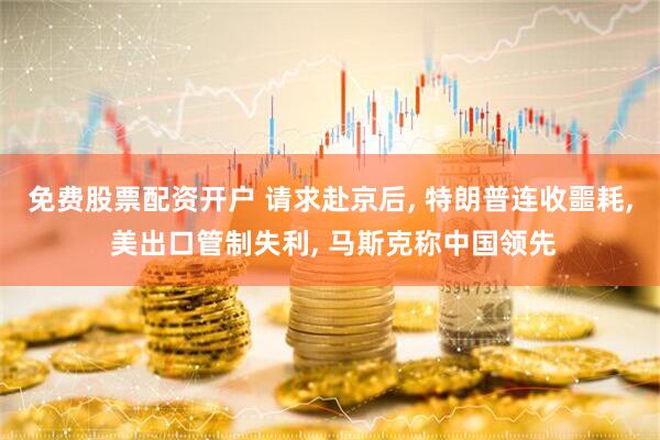 免费股票配资开户 请求赴京后, 特朗普连收噩耗, 美出口管制失利, 马斯克称中国领先