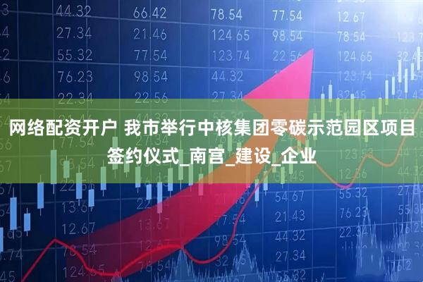 网络配资开户 我市举行中核集团零碳示范园区项目签约仪式_南宫_建设_企业