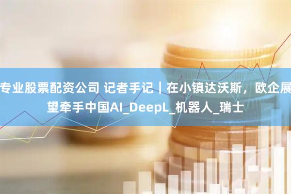 专业股票配资公司 记者手记｜在小镇达沃斯，欧企展望牵手中国AI_DeepL_机器人_瑞士