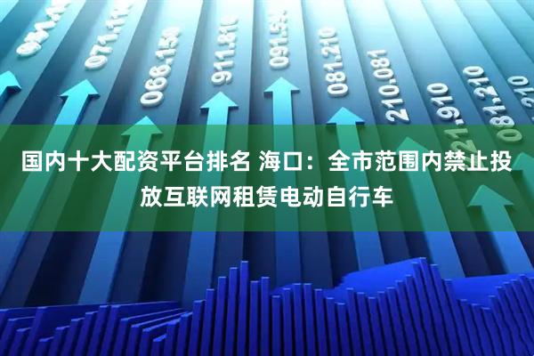 国内十大配资平台排名 海口：全市范围内禁止投放互联网租赁电动自行车