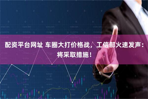配资平台网址 车圈大打价格战，工信部火速发声：将采取措施！
