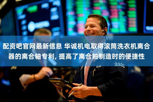 配资吧官网最新信息 华诚机电取得滚筒洗衣机离合器的离合轴专利, 提高了离合轴制造时的便捷性