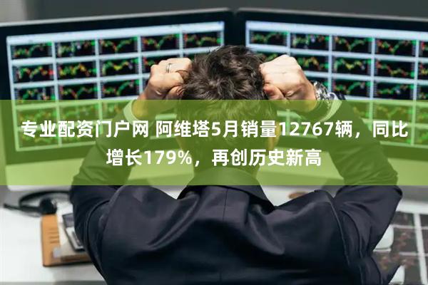 专业配资门户网 阿维塔5月销量12767辆，同比增长179%，再创历史新高
