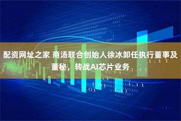 配资网址之家 商汤联合创始人徐冰卸任执行董事及董秘，转战AI芯片业务