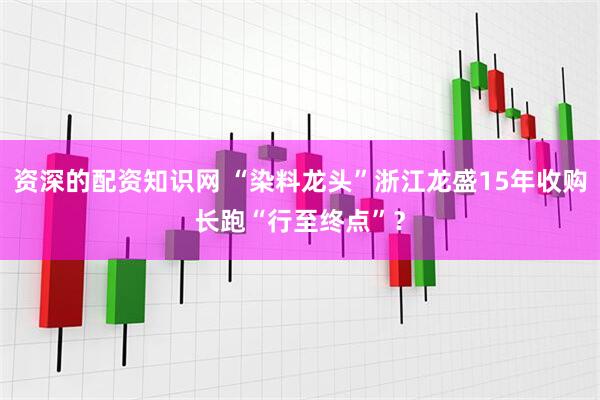 资深的配资知识网 “染料龙头”浙江龙盛15年收购长跑“行至终点”？