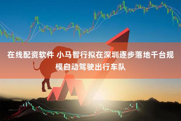 在线配资软件 小马智行拟在深圳逐步落地千台规模自动驾驶出行车队