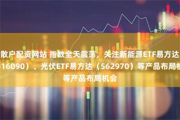 散户配资网站 指数全天震荡，关注新能源ETF易方达（516090）、光伏ETF易方达（562970）等产品布局机会