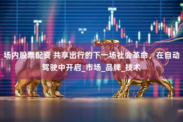 场内股票配资 共享出行的下一场社会革命，在自动驾驶中开启_市场_品牌_技术