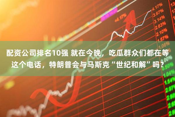 配资公司排名10强 就在今晚，吃瓜群众们都在等这个电话，特朗普会与马斯克“世纪和解”吗？