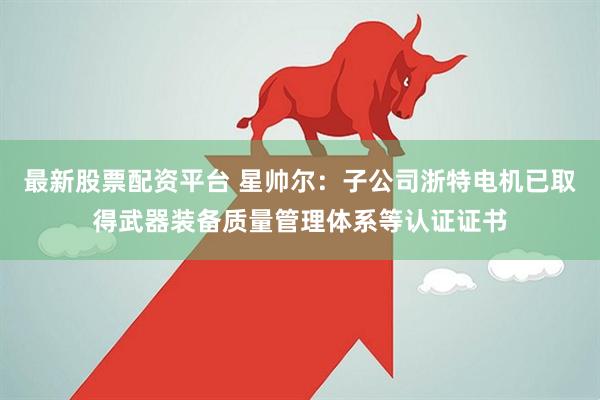 最新股票配资平台 星帅尔：子公司浙特电机已取得武器装备质量管理体系等认证证书