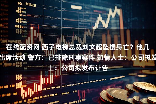 在线配资网 西子电梯总裁刘文超坠楼身亡？他几天前曾出席活动 警方：已排除刑事案件 知情人士：公司拟发布讣告