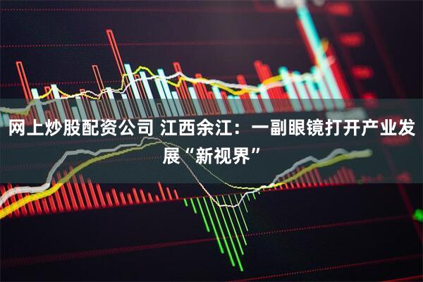 网上炒股配资公司 江西余江：一副眼镜打开产业发展“新视界”