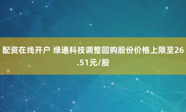 配资在线开户 绿通科技调整回购股份价格上限至26.51元/股