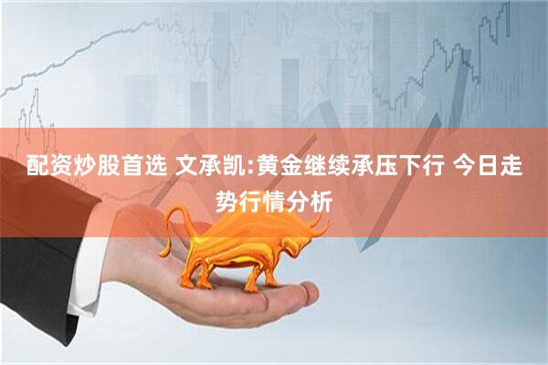 配资炒股首选 文承凯:黄金继续承压下行 今日走势行情分析