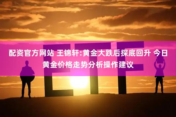 配资官方网站 王锦轩:黄金大跌后探底回升 今日黄金价格走势分析操作建议