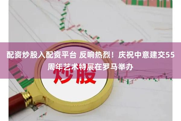 配资炒股入配资平台 反响热烈！庆祝中意建交55周年艺术特展在罗马举办