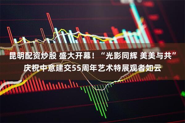昆明配资炒股 盛大开幕！“光影同辉 美美与共”庆祝中意建交55周年艺术特展观者如云