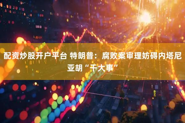 配资炒股开户平台 特朗普：腐败案审理妨碍内塔尼亚胡“干大事”