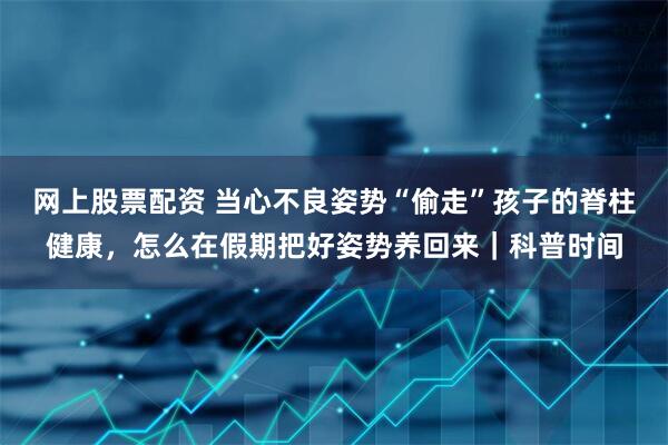 网上股票配资 当心不良姿势“偷走”孩子的脊柱健康，怎么在假期把好姿势养回来｜科普时间