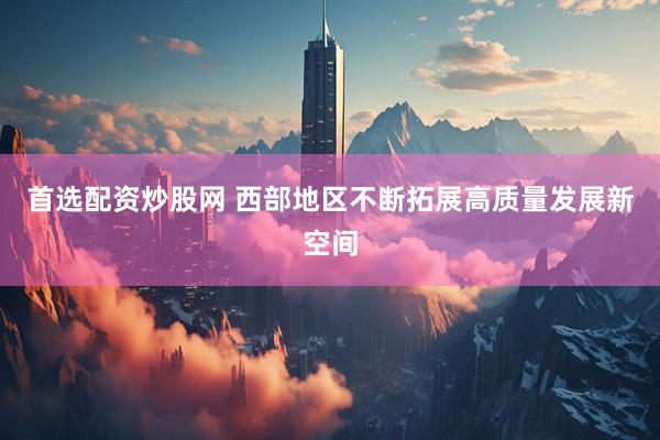 首选配资炒股网 西部地区不断拓展高质量发展新空间