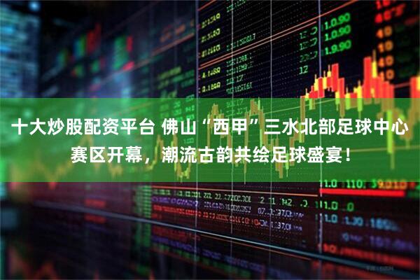十大炒股配资平台 佛山“西甲”三水北部足球中心赛区开幕，潮流古韵共绘足球盛宴！