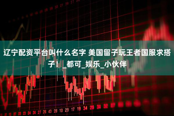 辽宁配资平台叫什么名字 美国留子玩王者国服求搭子！_都可_娱乐_小伙伴