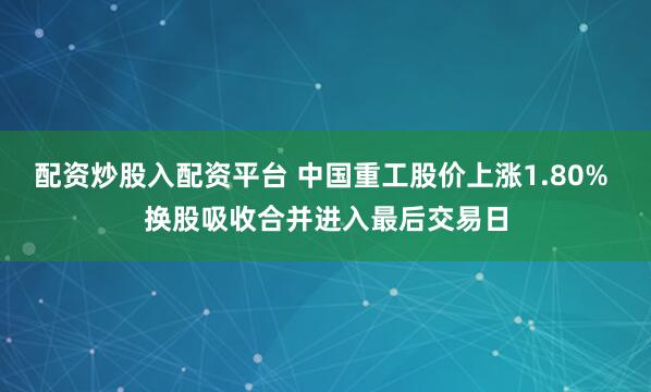 配资炒股入配资平台 中国重工股价上涨1.80% 换股吸收合并进入最后交易日
