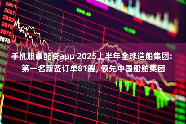 手机股票配资app 2025上半年全球造船集团: 第一名新签订单81艘, 领先中国船舶集团