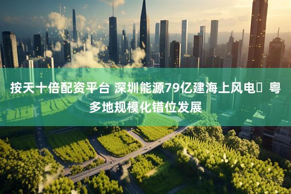 按天十倍配资平台 深圳能源79亿建海上风电 粤多地规模化错位发展