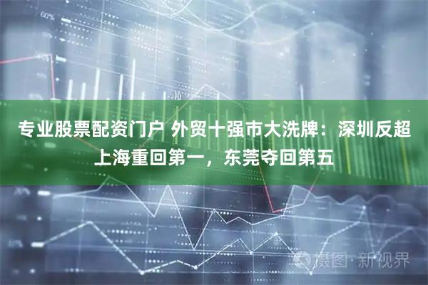 专业股票配资门户 外贸十强市大洗牌：深圳反超上海重回第一，东莞夺回第五