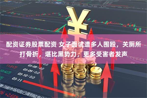 配资证券股票配资 女子面试遭多人围殴，关厕所打骨折，堪比黑势力，更多受害者发声