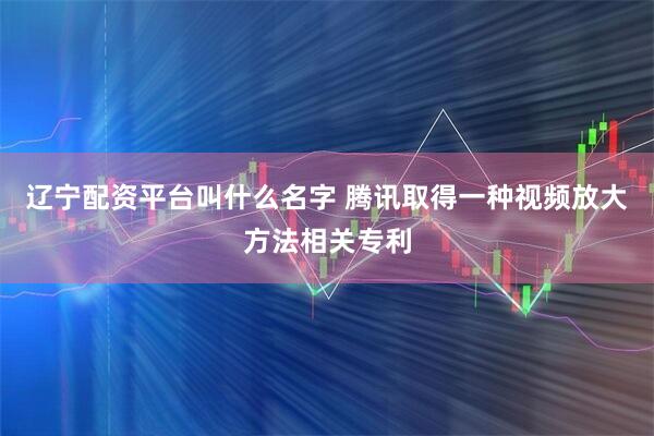 辽宁配资平台叫什么名字 腾讯取得一种视频放大方法相关专利
