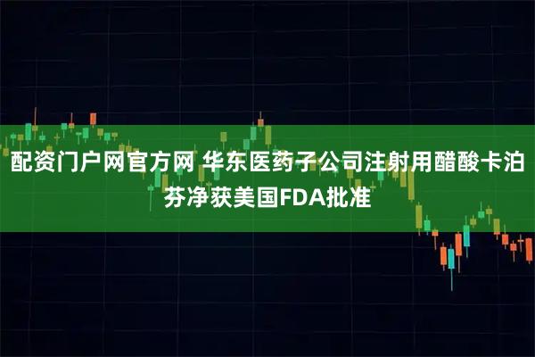 配资门户网官方网 华东医药子公司注射用醋酸卡泊芬净获美国FDA批准